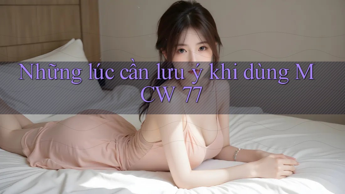Những lúc cần lưu ý khi dùng MCW 77