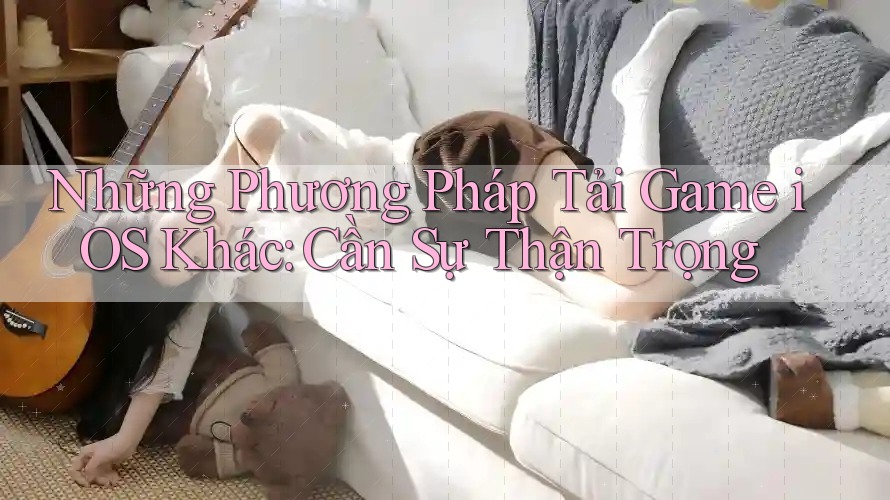 Những Phương Pháp Tải Game iOS Khác: Cần Sự Thận Trọng Những Phương Pháp Tải Game iOS Khác: Cần Sự Thận Trọng