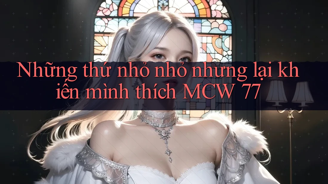 Những thứ nhỏ nhỏ nhưng lại khiến mình thích MCW 77