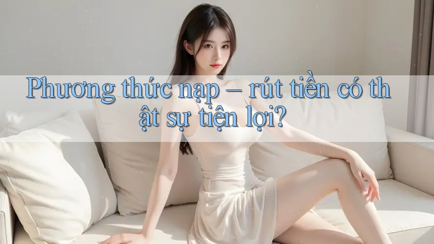Phương thức nạp – rút tiền có thật sự tiện lợi?