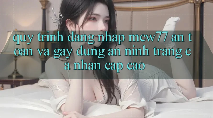 Quy Trình Đăng Nhập MCW77 An Toàn Và Gây dựng An ninh Trang cá nhân Cấp Cao Quy Trình Đăng Nhập MCW77 An Toàn Và Gây dựng An ninh Trang cá nhân Cấp Cao