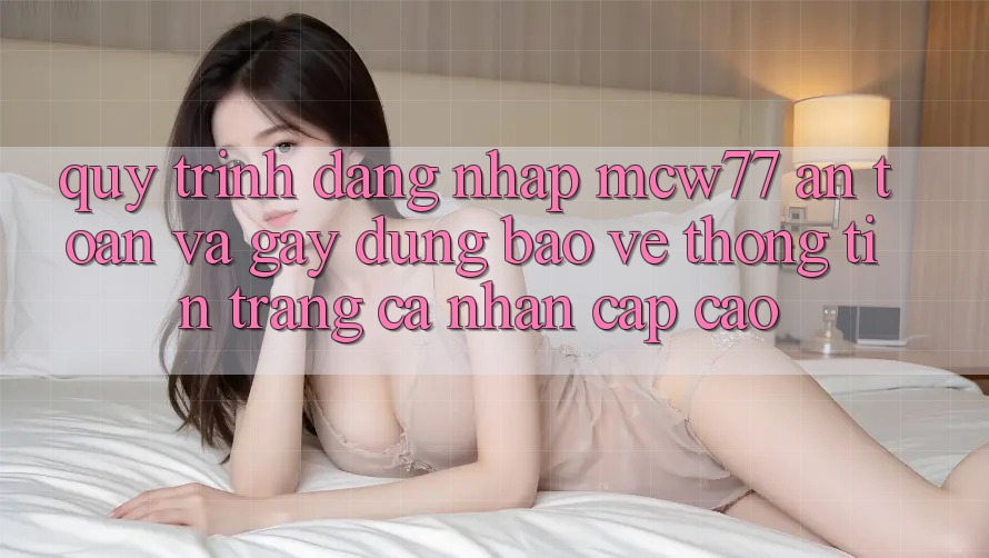 Quy Trình Đăng Nhập MCW77 An Toàn Và Gây dựng Bảo vệ thông tin Trang cá nhân Cấp Cao