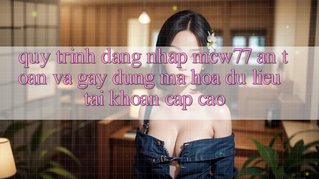 Quy Trình Đăng Nhập MCW77 An Toàn Và Gây dựng Mã hóa dữ liệu Tài khoản Cấp Cao Quy Trình Đăng Nhập MCW77 An Toàn Và Gây dựng Mã hóa dữ liệu Tài khoản Cấp Cao