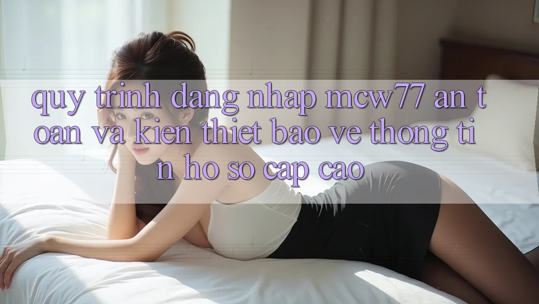 Quy Trình Đăng Nhập MCW77 An Toàn Và Kiến thiết Bảo vệ thông tin Hồ sơ Cấp Cao