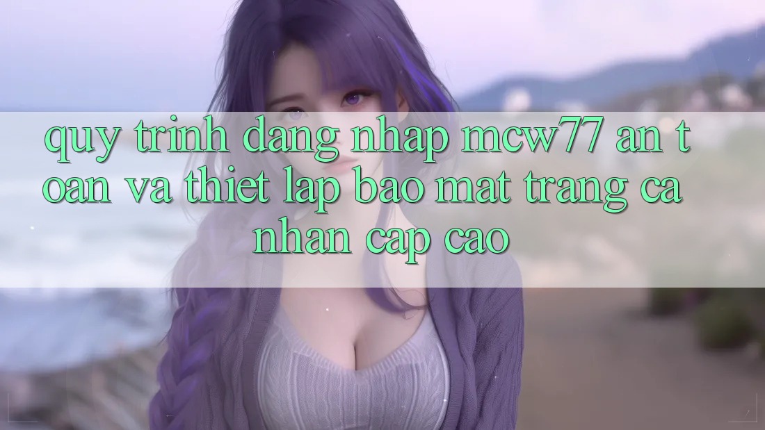 Quy Trình Đăng Nhập MCW77 An toàn Và Thiết Lập Bảo Mật Trang cá nhân Cấp Cao