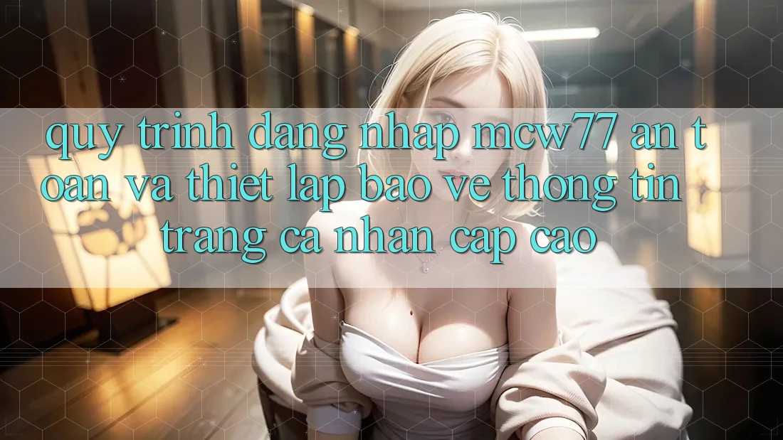 Quy Trình Đăng Nhập MCW77 An Toàn Và Thiết Lập Bảo vệ thông tin Trang cá nhân Cấp Cao