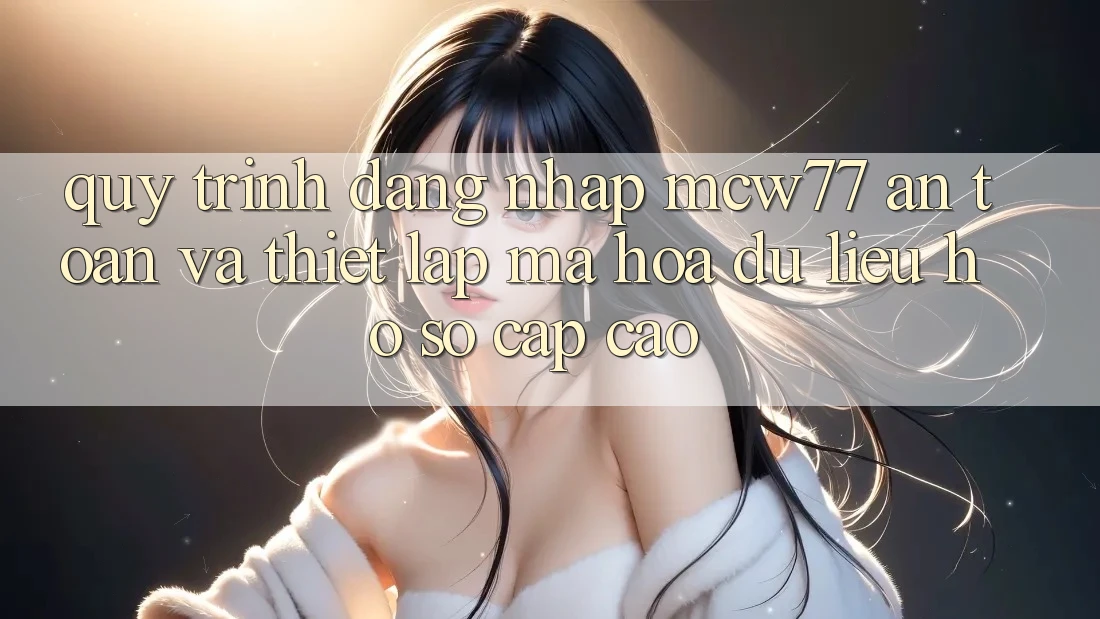 Quy Trình Đăng Nhập MCW77 An Toàn Và Thiết Lập Mã hóa dữ liệu Hồ sơ Cấp Cao