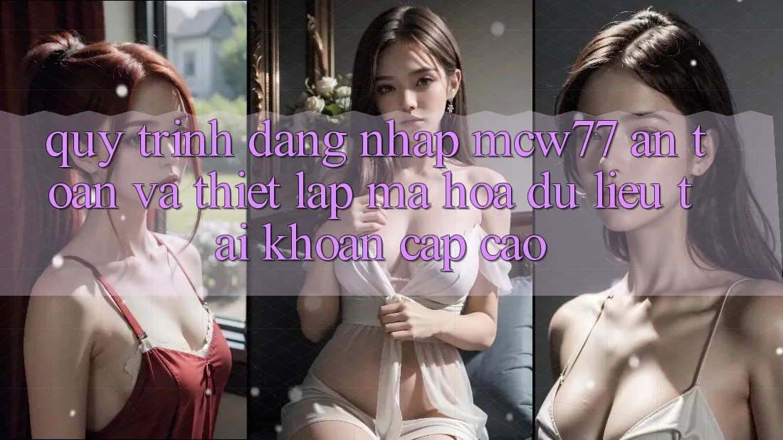 Quy Trình Đăng Nhập MCW77 An Toàn Và Thiết Lập Mã hóa dữ liệu Tài Khoản Cấp Cao