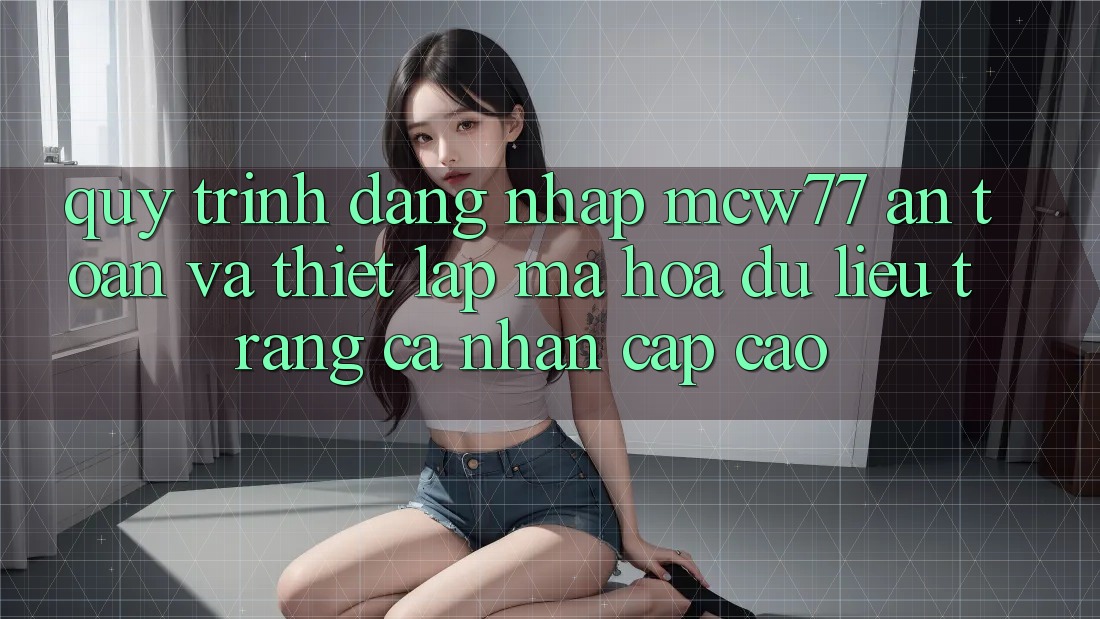 Quy Trình Đăng Nhập MCW77 An Toàn Và Thiết Lập Mã hóa dữ liệu Trang cá nhân Cấp Cao Quy Trình Đăng Nhập MCW77 An Toàn Và Thiết Lập Mã hóa dữ liệu Trang cá nhân Cấp Cao