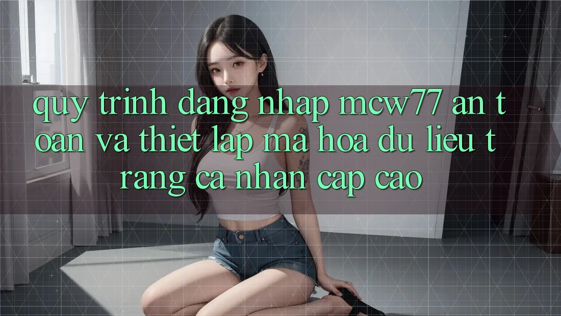 Quy Trình Đăng Nhập MCW77 An Toàn Và Thiết lập Mã hóa dữ liệu Trang cá nhân Cấp Cao