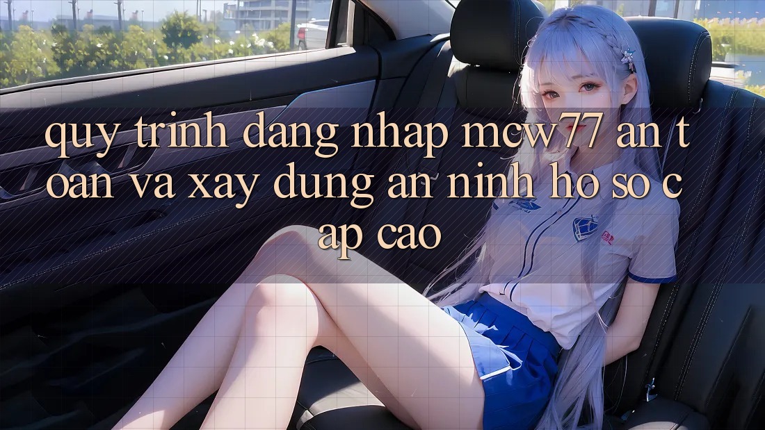 Quy Trình Đăng nhập MCW77 An Toàn Và Xây dựng An ninh Hồ sơ Cấp Cao Quy Trình Đăng nhập MCW77 An Toàn Và Xây dựng An ninh Hồ sơ Cấp Cao