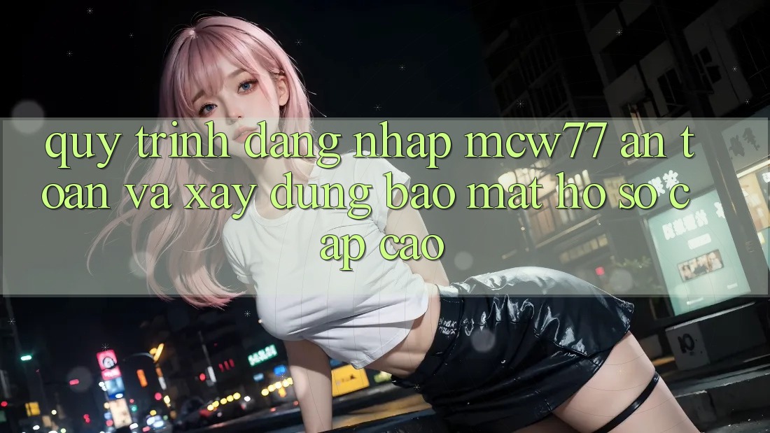 Quy Trình Đăng Nhập MCW77 An Toàn Và Xây dựng Bảo Mật Hồ sơ Cấp Cao
