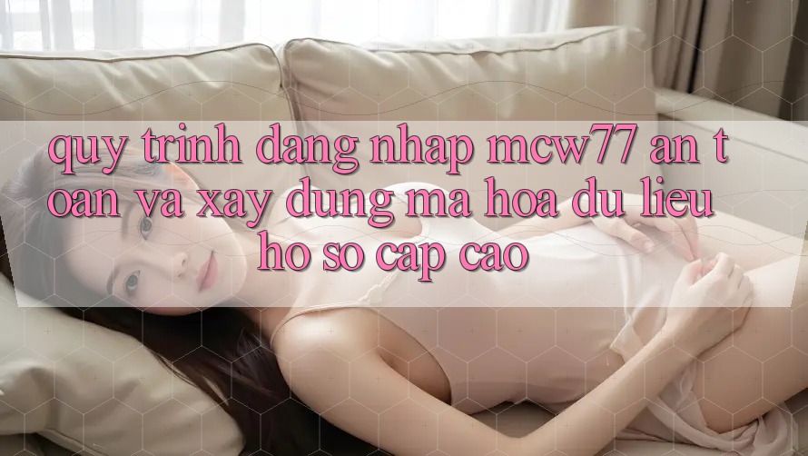 Quy Trình Đăng Nhập MCW77 An Toàn Và Xây dựng Mã hóa dữ liệu Hồ sơ Cấp Cao Quy Trình Đăng Nhập MCW77 An Toàn Và Xây dựng Mã hóa dữ liệu Hồ sơ Cấp Cao