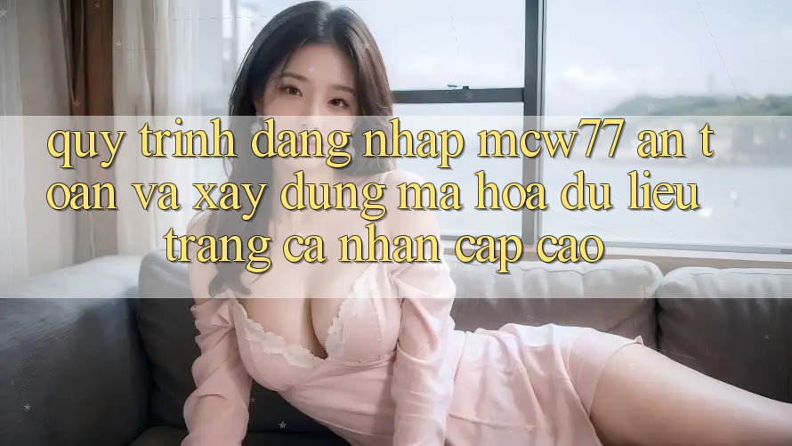 Quy Trình Đăng Nhập MCW77 An Toàn Và Xây dựng Mã hóa dữ liệu Trang cá nhân Cấp Cao Quy Trình Đăng Nhập MCW77 An Toàn Và Xây dựng Mã hóa dữ liệu Trang cá nhân Cấp Cao