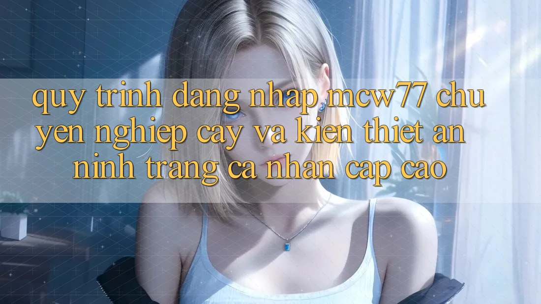 Quy Trình Đăng nhập MCW77 Chuyên nghiệp cậy Và Kiến thiết An ninh Trang cá nhân Cấp Cao
