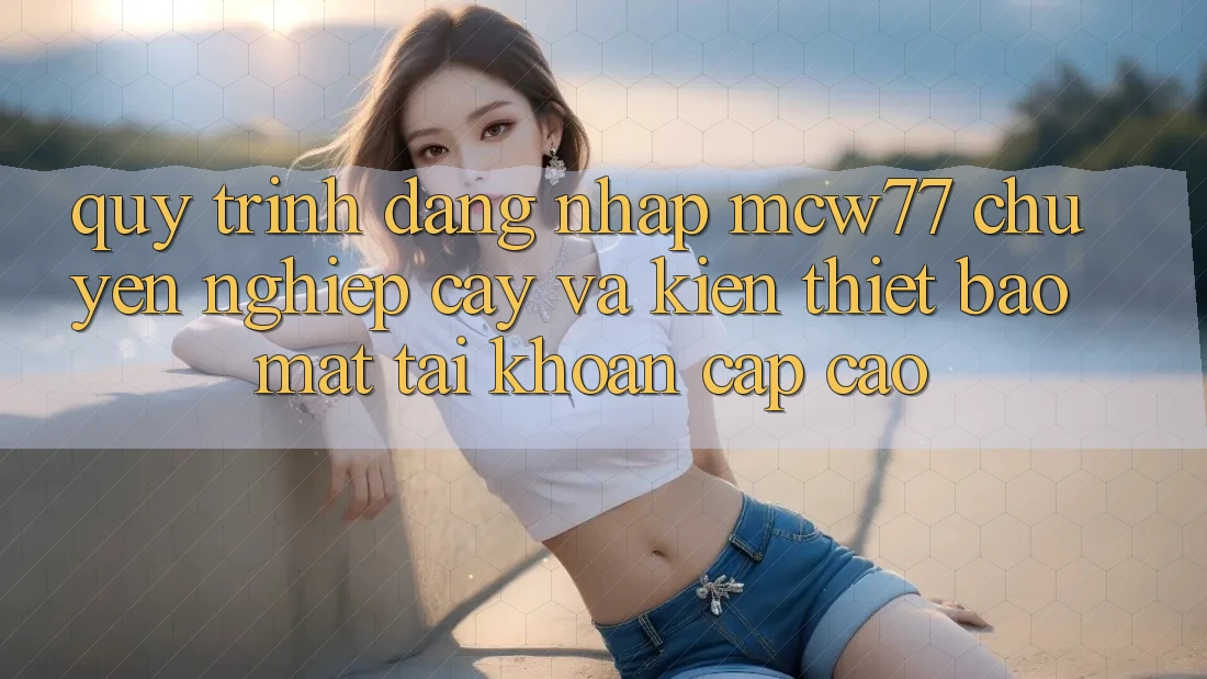 Quy Trình Đăng Nhập MCW77 Chuyên nghiệp cậy Và Kiến thiết Bảo Mật Tài Khoản Cấp Cao Quy Trình Đăng Nhập MCW77 Chuyên nghiệp cậy Và Kiến thiết Bảo Mật Tài Khoản Cấp Cao