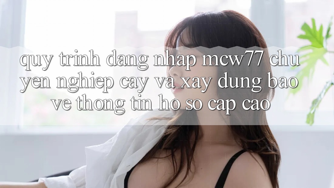 Quy Trình Đăng Nhập MCW77 Chuyên nghiệp cậy Và Xây dựng Bảo vệ thông tin Hồ sơ Cấp Cao Quy Trình Đăng Nhập MCW77 Chuyên nghiệp cậy Và Xây dựng Bảo vệ thông tin Hồ sơ Cấp Cao