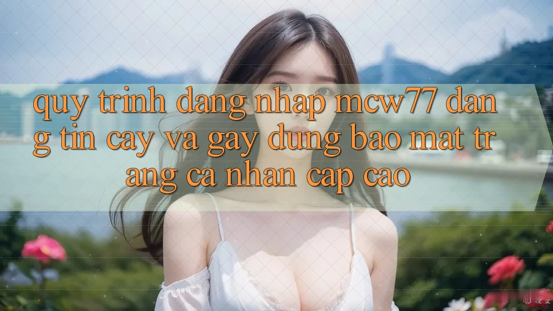 Quy Trình Đăng Nhập MCW77 Đáng tin cậy Và Gây dựng Bảo Mật Trang cá nhân Cấp Cao