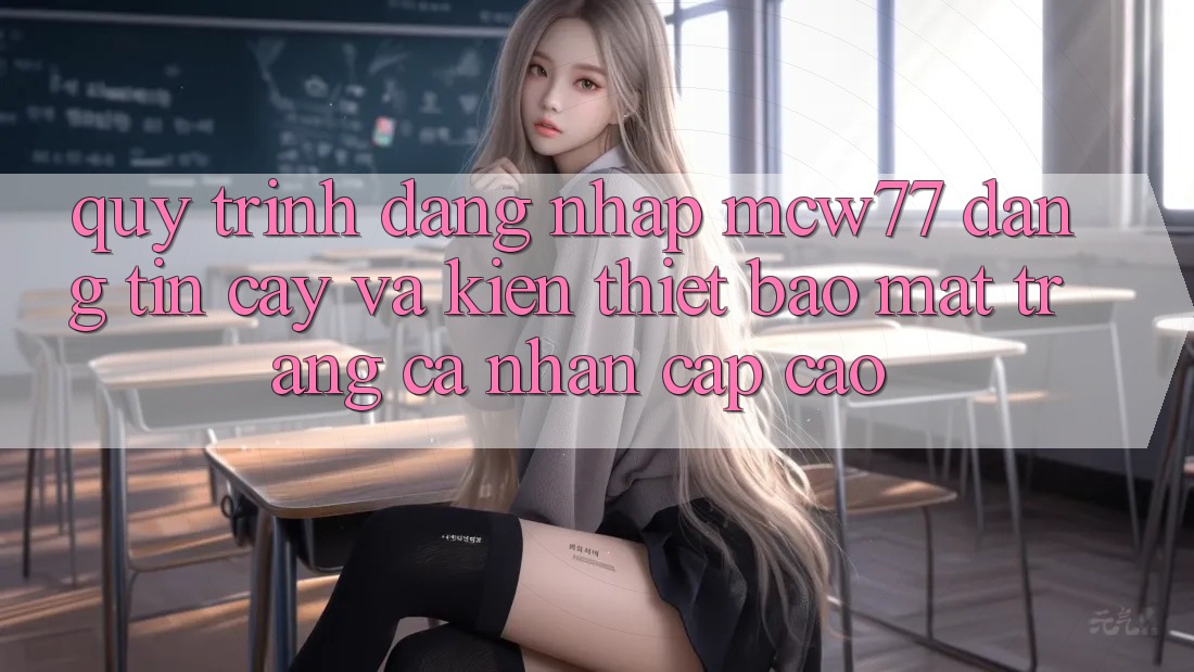 Quy Trình Đăng Nhập MCW77 Đáng tin cậy Và Kiến thiết Bảo Mật Trang cá nhân Cấp Cao Quy Trình Đăng Nhập MCW77 Đáng tin cậy Và Kiến thiết Bảo Mật Trang cá nhân Cấp Cao