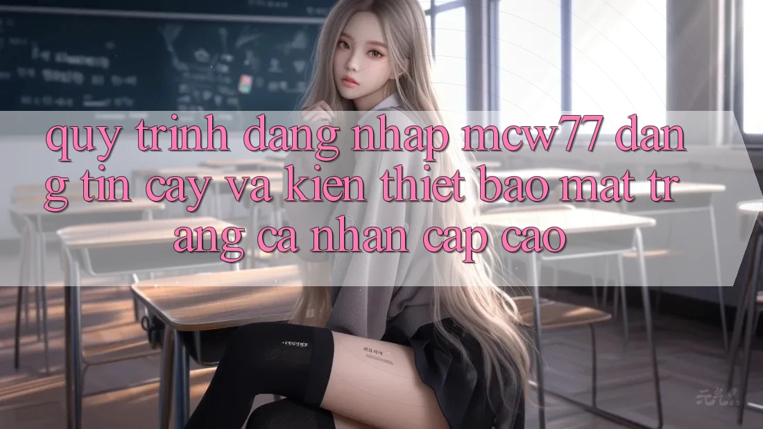 Quy Trình Đăng Nhập MCW77 Đáng tin cậy Và Kiến thiết Bảo Mật Trang cá nhân Cấp Cao Quy Trình Đăng Nhập MCW77 Đáng tin cậy Và Kiến thiết Bảo Mật Trang cá nhân Cấp Cao