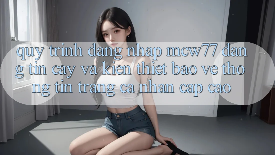 Quy Trình Đăng Nhập MCW77 Đáng tin cậy Và Kiến thiết Bảo vệ thông tin Trang cá nhân Cấp Cao Quy Trình Đăng Nhập MCW77 Đáng tin cậy Và Kiến thiết Bảo vệ thông tin Trang cá nhân Cấp Cao