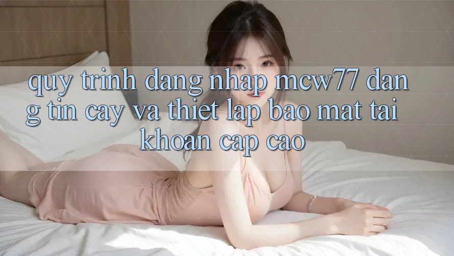 Quy Trình Đăng Nhập MCW77 Đáng tin cậy Và Thiết Lập Bảo Mật Tài Khoản Cấp Cao Quy Trình Đăng Nhập MCW77 Đáng tin cậy Và Thiết Lập Bảo Mật Tài Khoản Cấp Cao