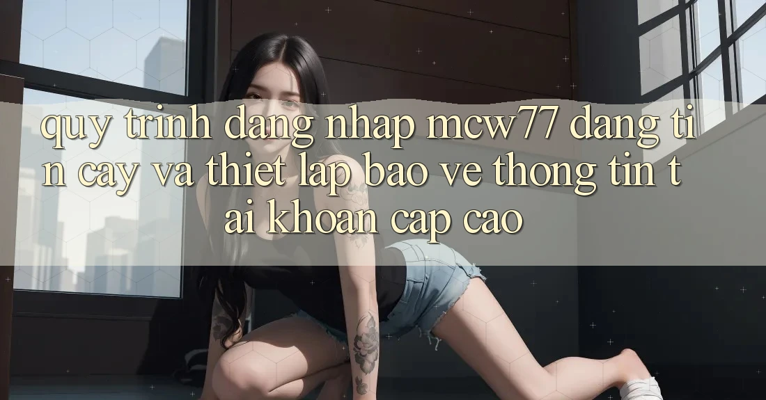 Quy Trình Đăng Nhập MCW77 Đáng tin cậy Và Thiết Lập Bảo vệ thông tin Tài Khoản Cấp Cao Quy Trình Đăng Nhập MCW77 Đáng tin cậy Và Thiết Lập Bảo vệ thông tin Tài Khoản Cấp Cao