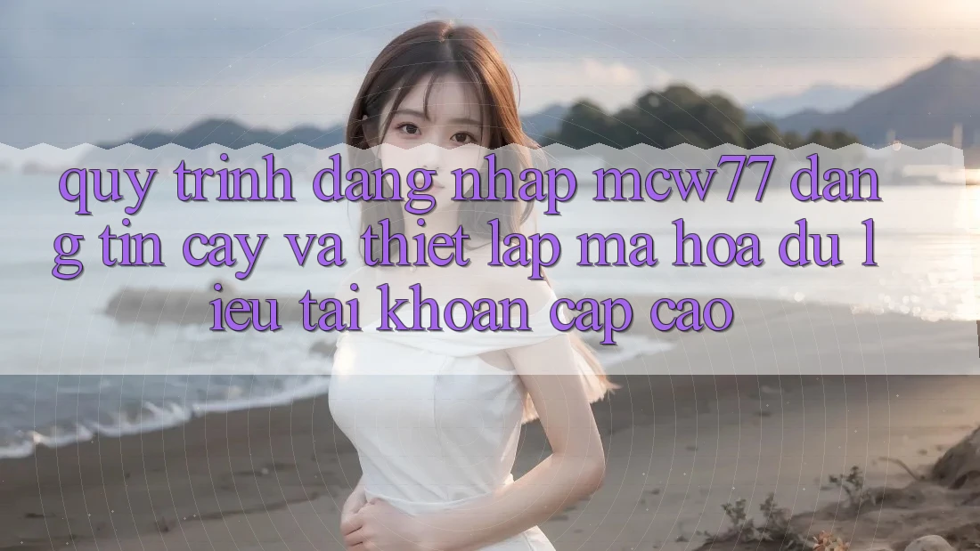 Quy Trình Đăng Nhập MCW77 Đáng tin cậy Và Thiết Lập Mã hóa dữ liệu Tài Khoản Cấp Cao