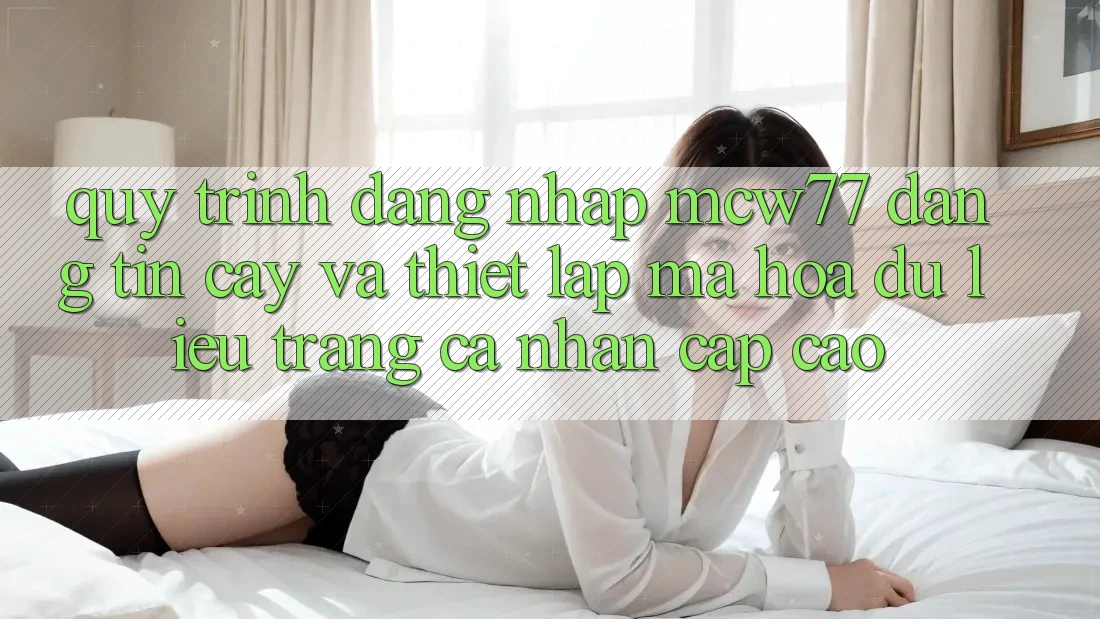 Quy Trình Đăng Nhập MCW77 Đáng tin cậy Và Thiết lập Mã hóa dữ liệu Trang cá nhân Cấp Cao