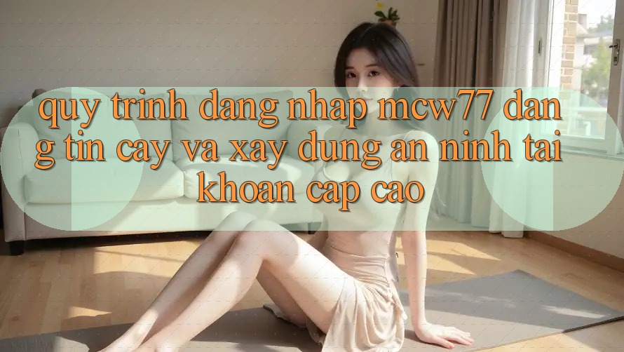 Quy Trình Đăng Nhập MCW77 Đáng tin cậy Và Xây dựng An ninh Tài Khoản Cấp Cao Quy Trình Đăng Nhập MCW77 Đáng tin cậy Và Xây dựng An ninh Tài Khoản Cấp Cao