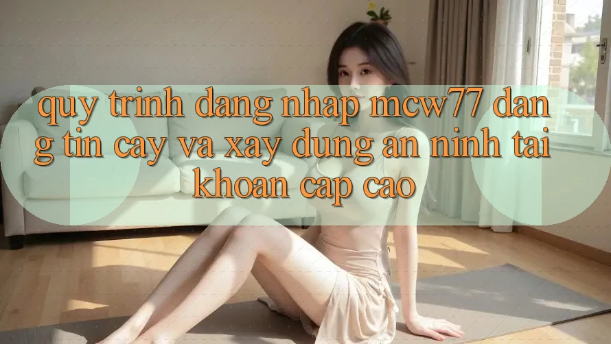 Quy Trình Đăng Nhập MCW77 Đáng tin cậy Và Xây dựng An ninh Tài Khoản Cấp Cao Quy Trình Đăng Nhập MCW77 Đáng tin cậy Và Xây dựng An ninh Tài Khoản Cấp Cao