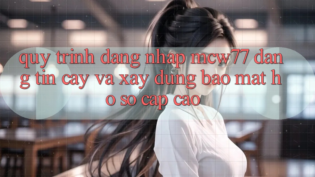 Quy Trình Đăng Nhập MCW77 Đáng tin cậy Và Xây dựng Bảo Mật Hồ sơ Cấp Cao