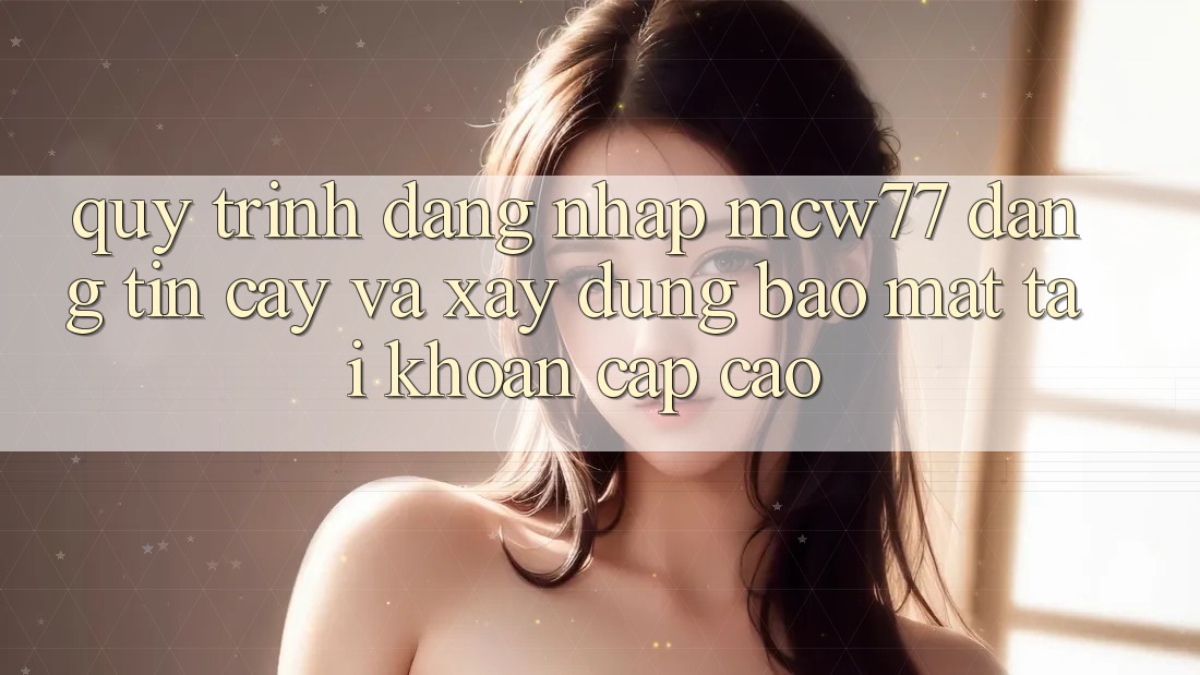 Quy Trình Đăng Nhập MCW77 Đáng tin cậy Và Xây dựng Bảo Mật Tài Khoản Cấp Cao