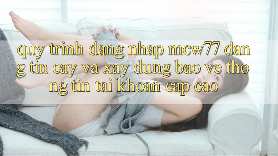 Quy Trình Đăng Nhập MCW77 Đáng tin cậy Và Xây dựng Bảo vệ thông tin Tài Khoản Cấp Cao Quy Trình Đăng Nhập MCW77 Đáng tin cậy Và Xây dựng Bảo vệ thông tin Tài Khoản Cấp Cao