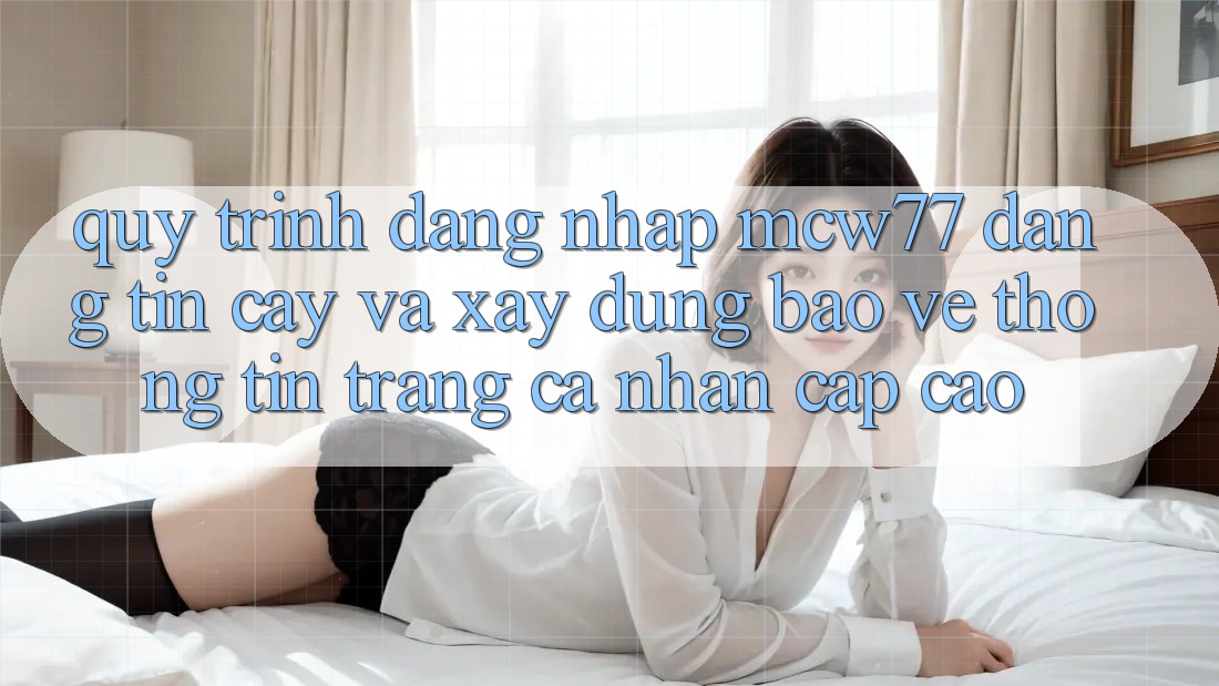 Quy Trình Đăng Nhập MCW77 Đáng tin cậy Và Xây dựng Bảo vệ thông tin Trang cá nhân Cấp Cao Quy Trình Đăng Nhập MCW77 Đáng tin cậy Và Xây dựng Bảo vệ thông tin Trang cá nhân Cấp Cao