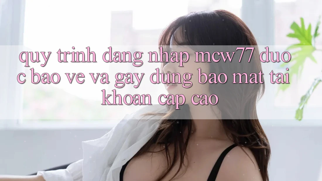 Quy Trình Đăng Nhập MCW77 Được bảo vệ Và Gây dựng Bảo Mật Tài Khoản Cấp Cao Quy Trình Đăng Nhập MCW77 Được bảo vệ Và Gây dựng Bảo Mật Tài Khoản Cấp Cao