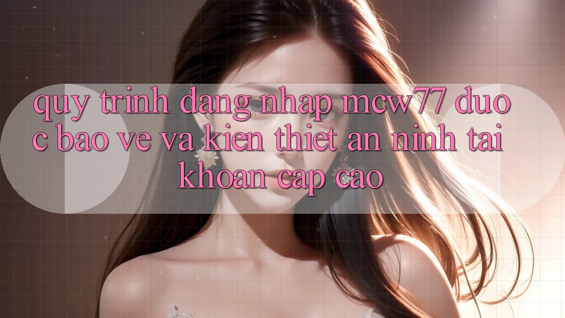 Quy Trình Đăng Nhập MCW77 Được bảo vệ Và Kiến thiết An ninh Tài Khoản Cấp Cao Quy Trình Đăng Nhập MCW77 Được bảo vệ Và Kiến thiết An ninh Tài Khoản Cấp Cao