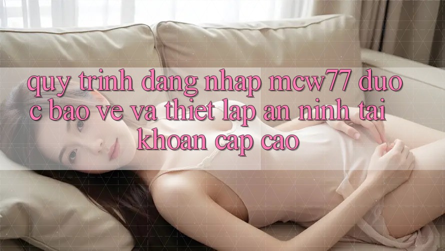 Quy Trình Đăng Nhập MCW77 Được bảo vệ Và Thiết lập An ninh Tài Khoản Cấp Cao Quy Trình Đăng Nhập MCW77 Được bảo vệ Và Thiết lập An ninh Tài Khoản Cấp Cao