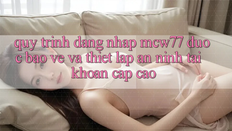 Quy Trình Đăng Nhập MCW77 Được bảo vệ Và Thiết Lập An ninh Tài khoản Cấp Cao Quy Trình Đăng Nhập MCW77 Được bảo vệ Và Thiết Lập An ninh Tài khoản Cấp Cao