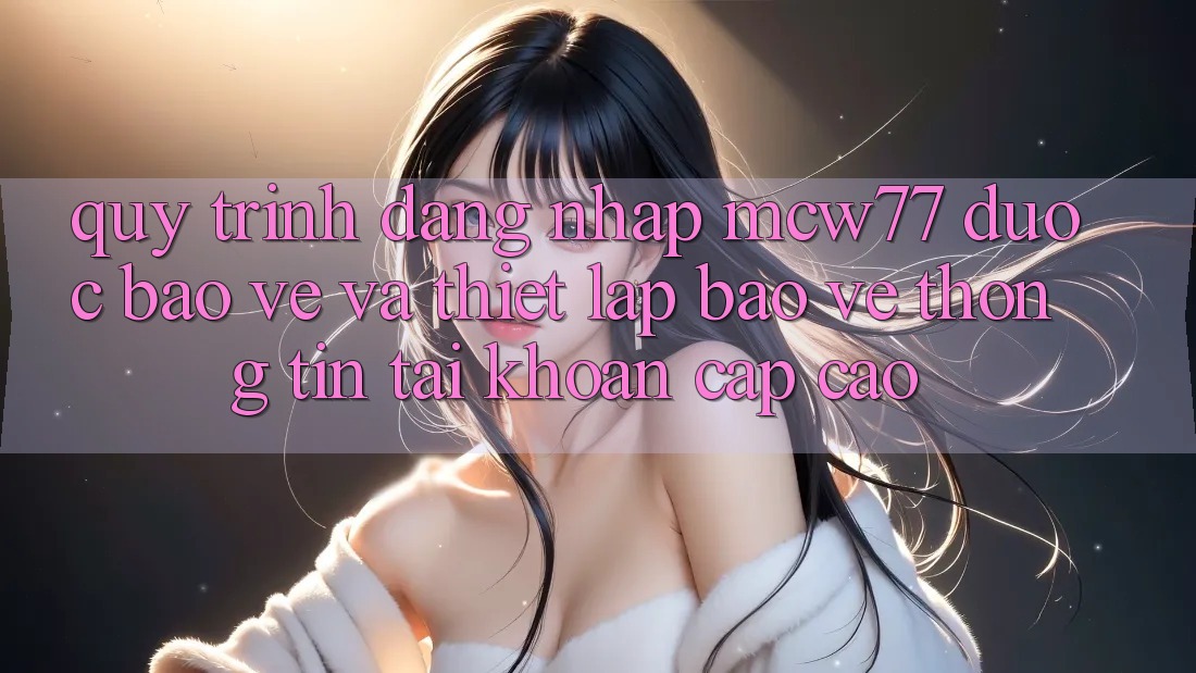 Quy Trình Đăng Nhập MCW77 Được bảo vệ Và Thiết lập Bảo vệ thông tin Tài Khoản Cấp Cao