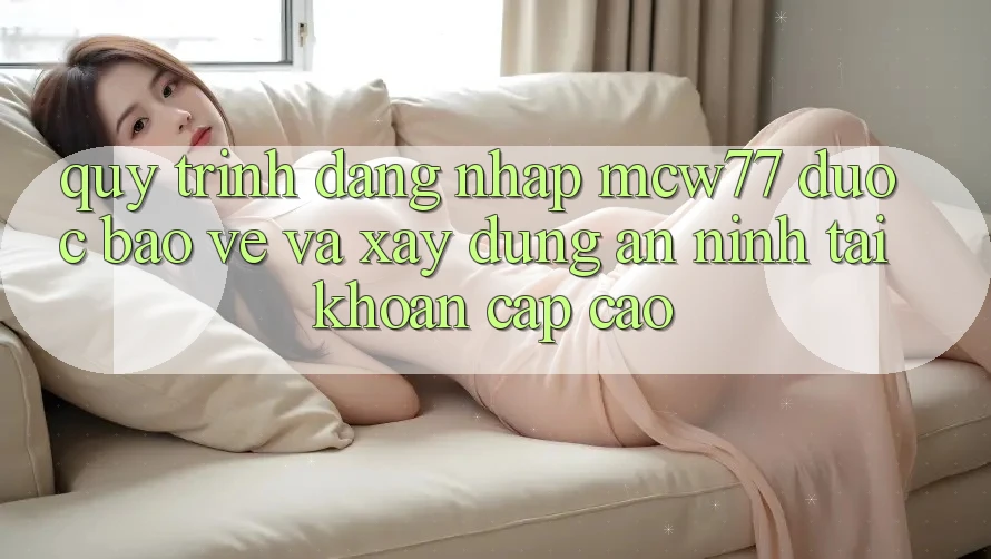 Quy Trình Đăng nhập MCW77 Được bảo vệ Và Xây dựng An ninh Tài Khoản Cấp Cao