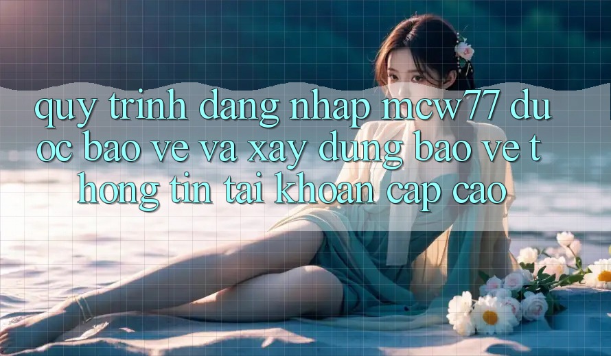 Quy Trình Đăng nhập MCW77 Được bảo vệ Và Xây dựng Bảo vệ thông tin Tài Khoản Cấp Cao
