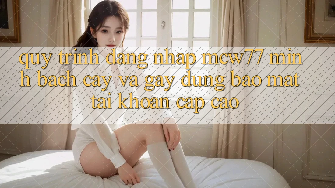 Quy Trình Đăng Nhập MCW77 Minh bạch cậy Và Gây dựng Bảo Mật Tài Khoản Cấp Cao