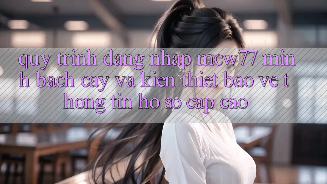 Quy Trình Đăng Nhập MCW77 Minh bạch cậy Và Kiến thiết Bảo vệ thông tin Hồ sơ Cấp Cao Quy Trình Đăng Nhập MCW77 Minh bạch cậy Và Kiến thiết Bảo vệ thông tin Hồ sơ Cấp Cao