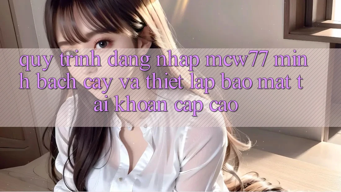 Quy Trình Đăng Nhập MCW77 Minh bạch cậy Và Thiết Lập Bảo Mật Tài Khoản Cấp Cao Quy Trình Đăng Nhập MCW77 Minh bạch cậy Và Thiết Lập Bảo Mật Tài Khoản Cấp Cao