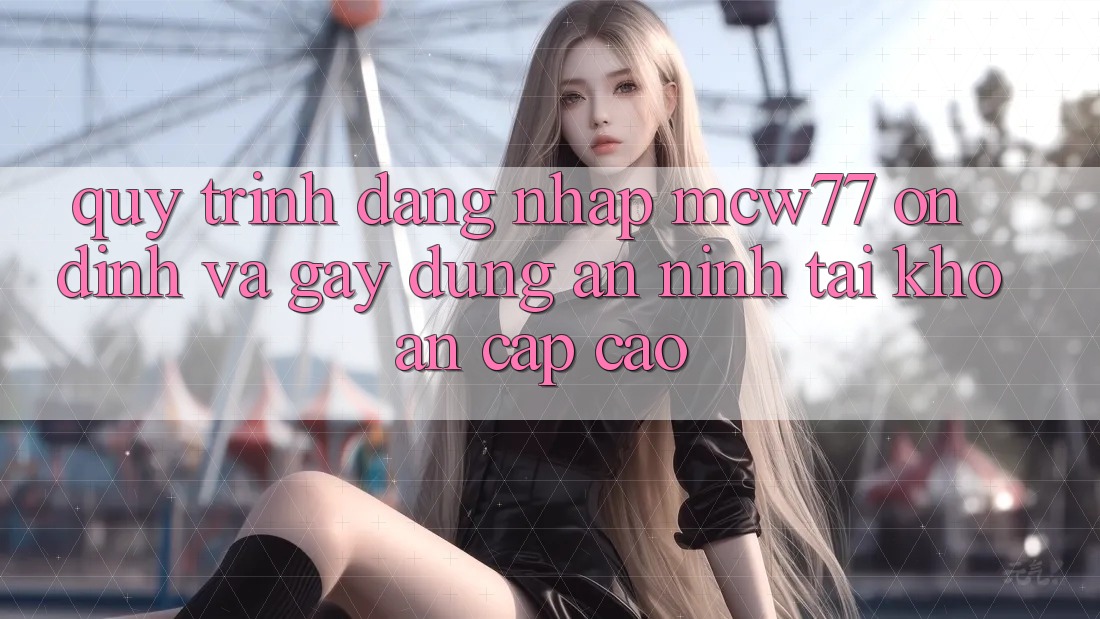 Quy Trình Đăng Nhập MCW77 Ổn định Và Gây dựng An ninh Tài Khoản Cấp Cao
