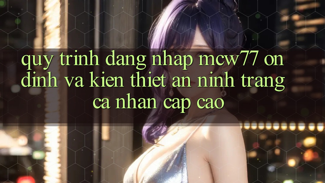 Quy Trình Đăng Nhập MCW77 Ổn định Và Kiến thiết An ninh Trang cá nhân Cấp Cao
