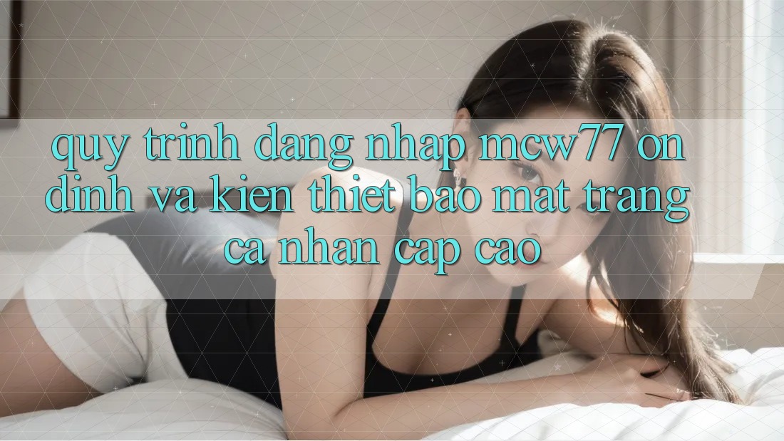Quy Trình Đăng Nhập MCW77 Ổn định Và Kiến thiết Bảo Mật Trang cá nhân Cấp Cao