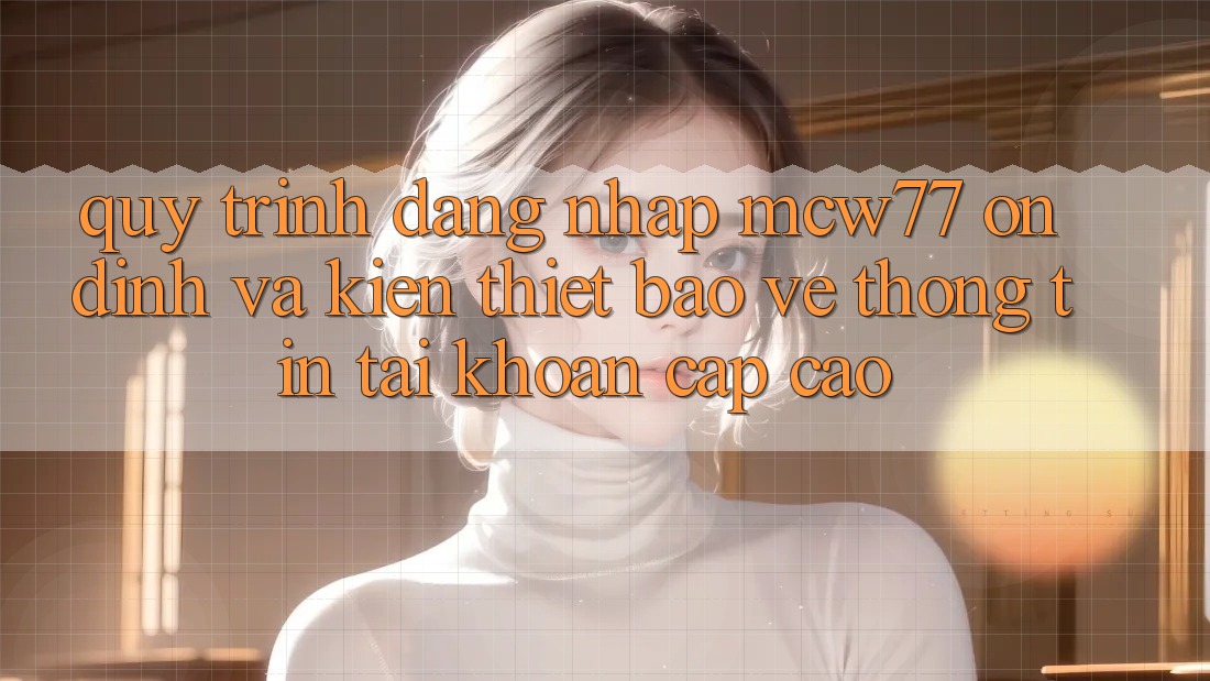 Quy Trình Đăng nhập MCW77 Ổn định Và Kiến thiết Bảo vệ thông tin Tài Khoản Cấp Cao Quy Trình Đăng nhập MCW77 Ổn định Và Kiến thiết Bảo vệ thông tin Tài Khoản Cấp Cao