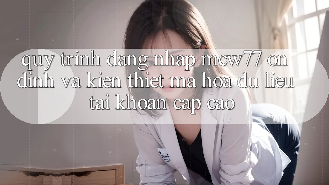 Quy Trình Đăng Nhập MCW77 Ổn định Và Kiến thiết Mã hóa dữ liệu Tài Khoản Cấp Cao Quy Trình Đăng Nhập MCW77 Ổn định Và Kiến thiết Mã hóa dữ liệu Tài Khoản Cấp Cao